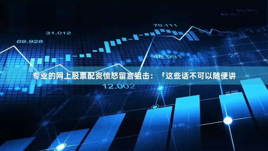 专业的网上股票配资愤怒留言狙击：「这些话不可以随便讲